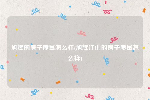 旭辉的房子质量怎么样(旭辉江山的房子质量怎么样)