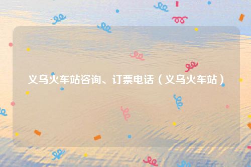 义乌火车站咨询、订票电话（义乌火车站）