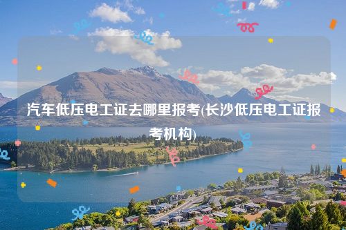 汽车低压电工证去哪里报考(长沙低压电工证报考机构)