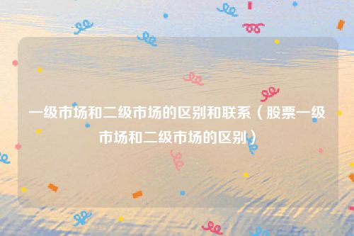 一级市场和二级市场的区别和联系（股票一级市场和二级市场的区别）