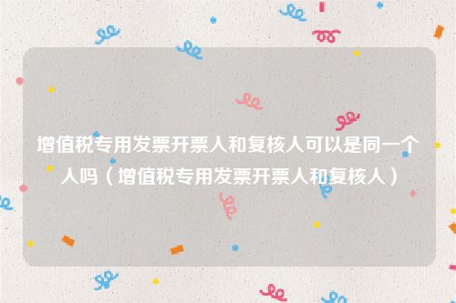 增值税专用发票开票人和复核人可以是同一个人吗（增值税专用发票开票人和复核人）