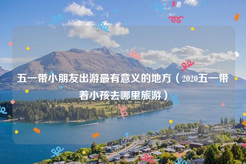 五一带小朋友出游最有意义的地方（2020五一带着小孩去哪里旅游）
