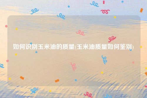 如何识别玉米油的质量(玉米油质量如何鉴别)