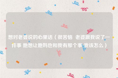 想对老婆说的心里话（很苦恼  老婆跟我说了一件事 她想让她妈也和我有那个事 我该怎么）