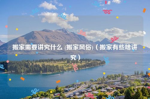 搬家需要讲究什么 (搬家风俗)（搬家有些啥讲究）