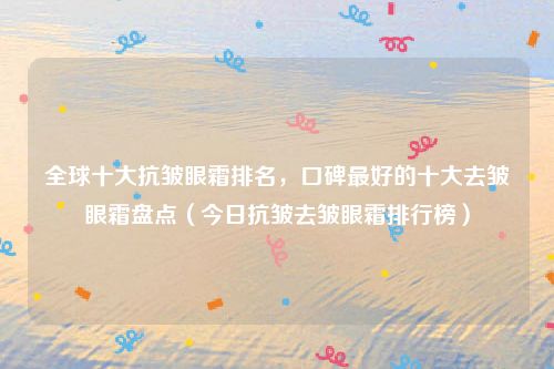 全球十大抗皱眼霜排名，口碑最好的十大去皱眼霜盘点（今日抗皱去皱眼霜排行榜）