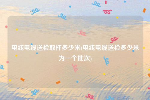电线电缆送检取样多少米(电线电缆送检多少米为一个批次)