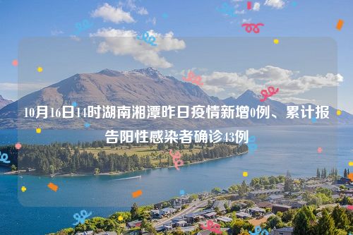 10月16日14时湖南湘潭昨日疫情新增0例、累计报告阳性感染者确诊43例