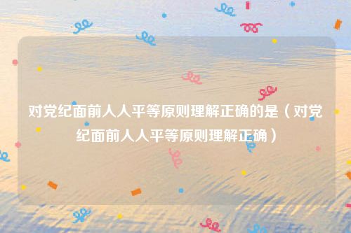 对党纪面前人人平等原则理解正确的是（对党纪面前人人平等原则理解正确）