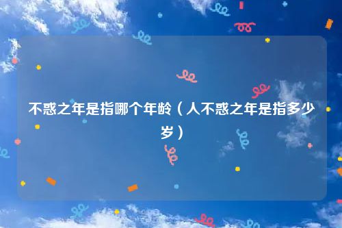 不惑之年是指哪个年龄（人不惑之年是指多少岁）