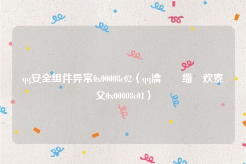 qq安全组件异常0x00008c02（qq瀹夊叏缁勪欢寮傚父0x00008c01）