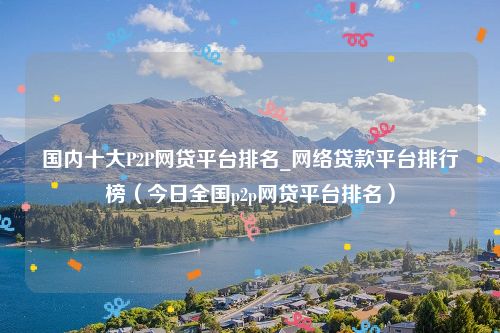 国内十大P2P网贷平台排名_网络贷款平台排行榜（今日全国p2p网贷平台排名）