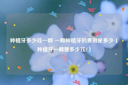 种植牙多少钱一颗 一颗种植牙的费用是多少（种植牙一颗要多少钱?）