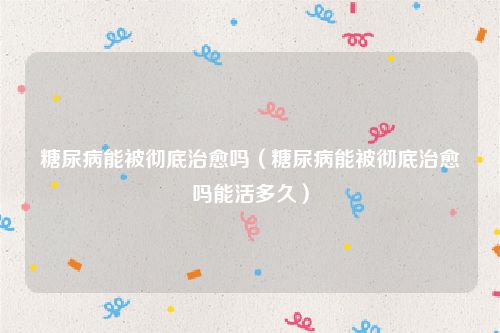 糖尿病能被彻底治愈吗（糖尿病能被彻底治愈吗能活多久）