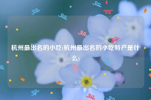 杭州最出名的小吃(杭州最出名的小吃特产是什么)