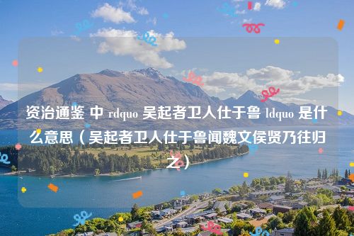 资治通鉴 中 rdquo 吴起者卫人仕于鲁 ldquo 是什么意思（吴起者卫人仕于鲁闻魏文侯贤乃往归之）