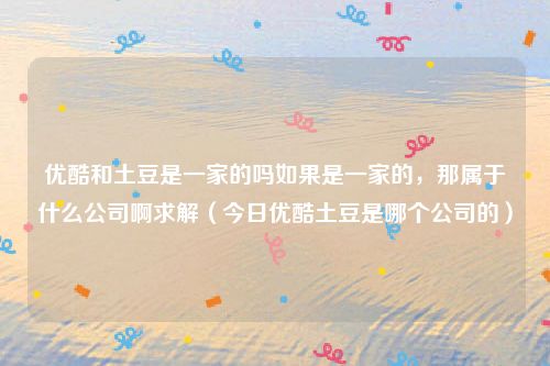 优酷和土豆是一家的吗如果是一家的，那属于什么公司啊求解（今日优酷土豆是哪个公司的）