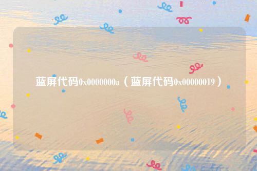蓝屏代码0x0000000a（蓝屏代码0x00000019）