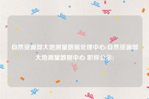 自然资源部大地测量数据处理中心(自然资源部大地测量数据中心 职称公示)