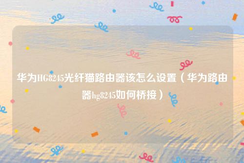 华为HG8245光纤猫路由器该怎么设置（华为路由器hg8245如何桥接）