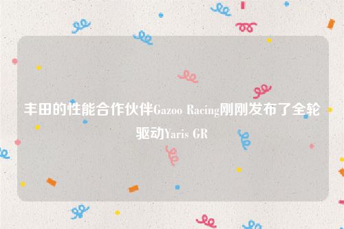 丰田的性能合作伙伴Gazoo Racing刚刚发布了全轮驱动Yaris GR