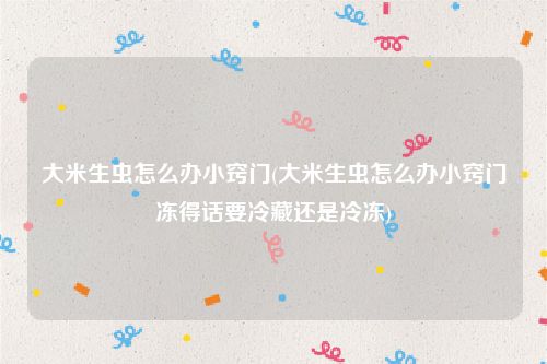 大米生虫怎么办小窍门(大米生虫怎么办小窍门冻得话要冷藏还是冷冻)
