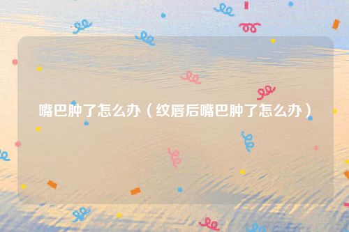 嘴巴肿了怎么办（纹唇后嘴巴肿了怎么办）