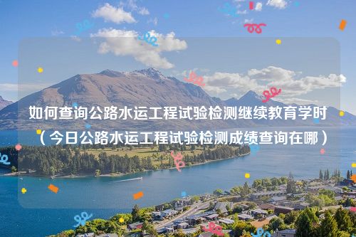 如何查询公路水运工程试验检测继续教育学时（今日公路水运工程试验检测成绩查询在哪）