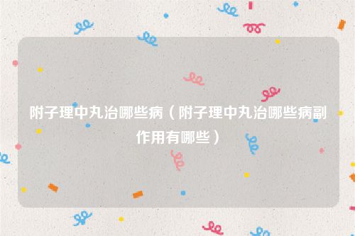 附子理中丸治哪些病（附子理中丸治哪些病副作用有哪些）