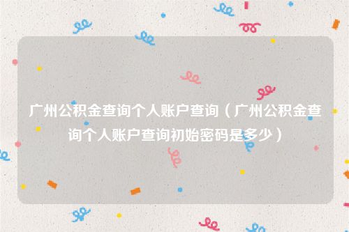 广州公积金查询个人账户查询（广州公积金查询个人账户查询初始密码是多少）