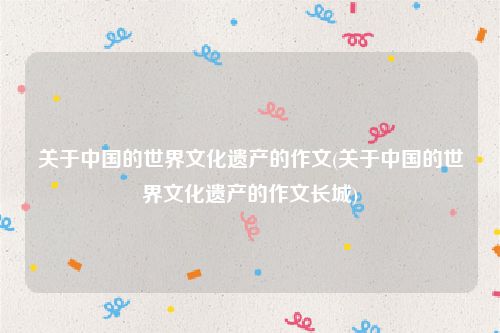 关于中国的世界文化遗产的作文(关于中国的世界文化遗产的作文长城)
