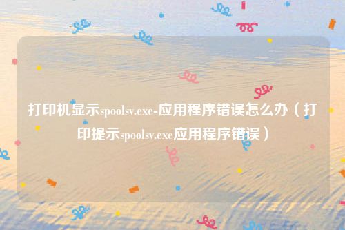 打印机显示spoolsv.exe-应用程序错误怎么办（打印提示spoolsv.exe应用程序错误）