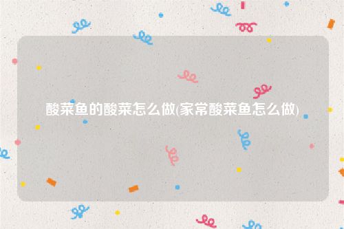 酸菜鱼的酸菜怎么做(家常酸菜鱼怎么做)