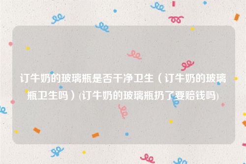 订牛奶的玻璃瓶是否干净卫生（订牛奶的玻璃瓶卫生吗）(订牛奶的玻璃瓶扔了要赔钱吗)