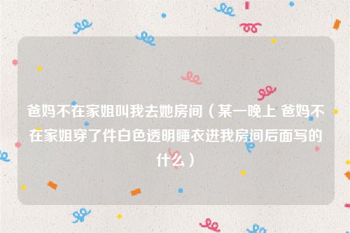 爸妈不在家姐叫我去她房间（某一晚上 爸妈不在家姐穿了件白色透明睡衣进我房间后面写的什么）