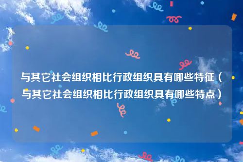 与其它社会组织相比行政组织具有哪些特征（与其它社会组织相比行政组织具有哪些特点）