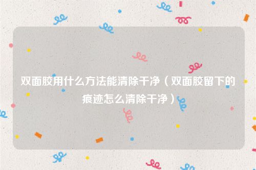 双面胶用什么方法能清除干净（双面胶留下的痕迹怎么清除干净）