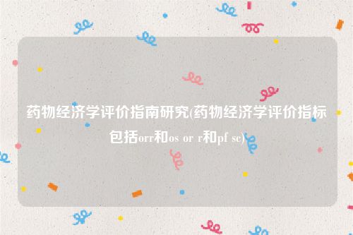 药物经济学评价指南研究(药物经济学评价指标包括orr和os or r和pf sc)