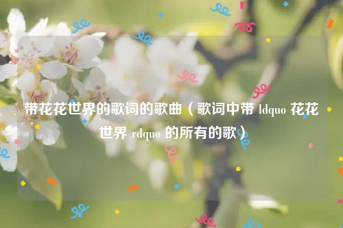 带花花世界的歌词的歌曲（歌词中带 ldquo 花花世界 rdquo 的所有的歌）