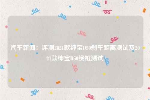 汽车新闻：评测2021款绅宝D50刹车距离测试及2021款绅宝D50绕桩测试