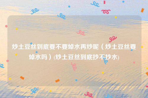 炒土豆丝到底要不要焯水再炒呢（炒土豆丝要焯水吗）(炒土豆丝到底抄不抄水)