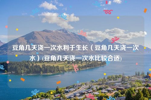 豆角几天浇一次水利于生长（豆角几天浇一次水）(豆角几天浇一次水比较合适)