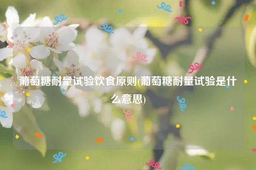 葡萄糖耐量试验饮食原则(葡萄糖耐量试验是什么意思)