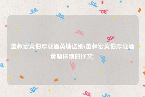 董叔宏黄伯厚载酒黄塘送别(董叔宏黄伯厚载酒黄塘送别的译文)