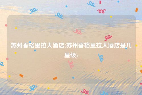 苏州香格里拉大酒店(苏州香格里拉大酒店是几星级)