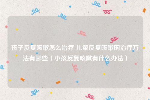 孩子反复咳嗽怎么治疗 儿童反复咳嗽的治疗方法有哪些（小孩反复咳嗽有什么办法）