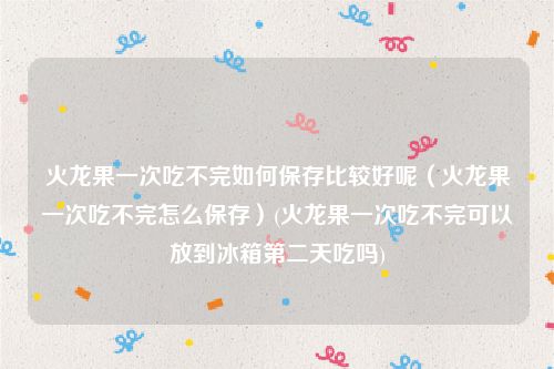 火龙果一次吃不完如何保存比较好呢（火龙果一次吃不完怎么保存）(火龙果一次吃不完可以放到冰箱第二天吃吗)