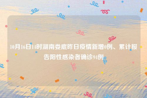 10月16日14时湖南娄底昨日疫情新增0例、累计报告阳性感染者确诊94例