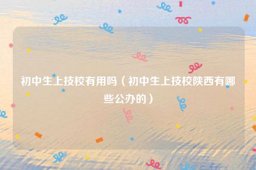 初中生上技校有用吗（初中生上技校陕西有哪些公办的）