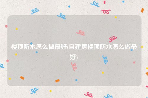 楼顶防水怎么做最好(自建房楼顶防水怎么做最好)